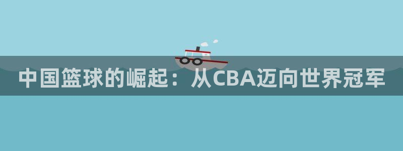 世界杯 直播：中国篮球的崛起：从CBA迈向世界冠军